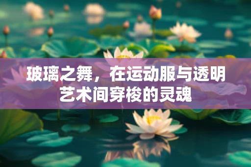 玻璃之舞，在运动服与透明艺术间穿梭的灵魂