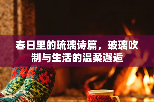 春日里的琉璃诗篇，玻璃吹制与生活的温柔邂逅