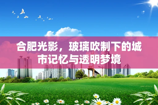 合肥光影，玻璃吹制下的城市记忆与透明梦境