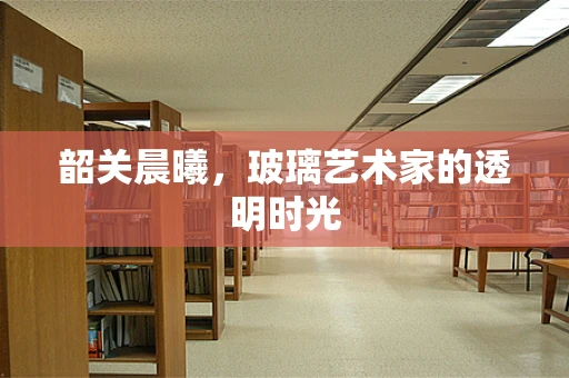 韶关晨曦，玻璃艺术家的透明时光