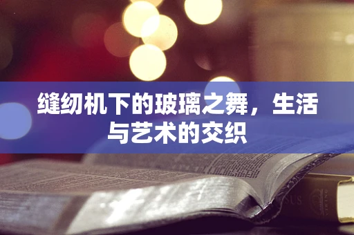 缝纫机下的玻璃之舞，生活与艺术的交织