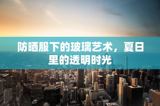 防晒服下的玻璃艺术，夏日里的透明时光