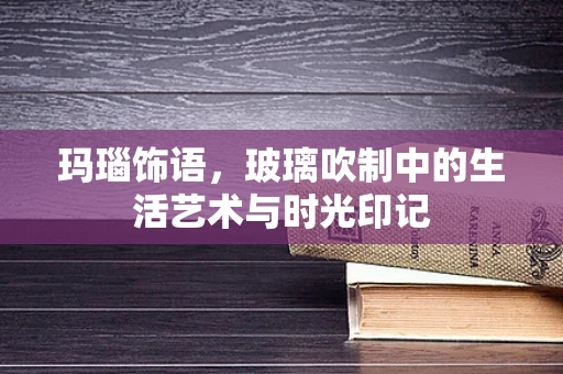 玛瑙饰语，玻璃吹制中的生活艺术与时光印记