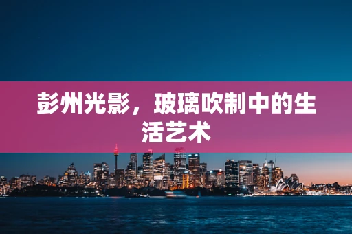 彭州光影，玻璃吹制中的生活艺术