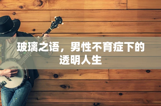 玻璃之语，男性不育症下的透明人生
