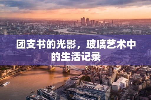 团支书的光影，玻璃艺术中的生活记录