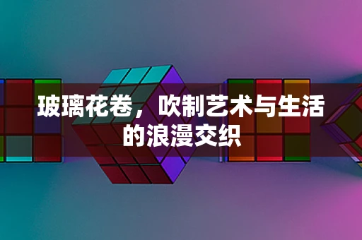 玻璃花卷，吹制艺术与生活的浪漫交织
