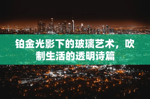 铂金光影下的玻璃艺术，吹制生活的透明诗篇