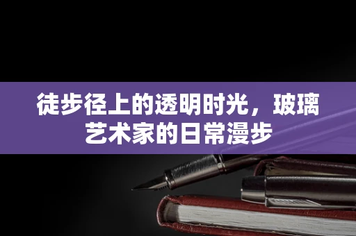 徒步径上的透明时光，玻璃艺术家的日常漫步