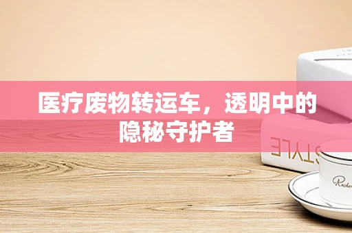医疗废物转运车，透明中的隐秘守护者