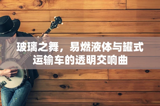 玻璃之舞，易燃液体与罐式运输车的透明交响曲