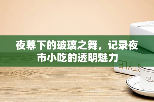 夜幕下的玻璃之舞，记录夜市小吃的透明魅力