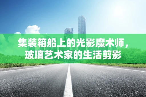 集装箱船上的光影魔术师，玻璃艺术家的生活剪影