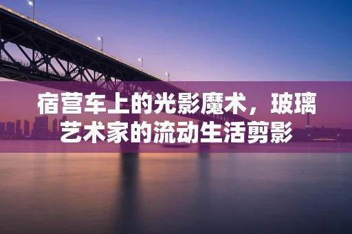 宿营车上的光影魔术，玻璃艺术家的流动生活剪影
