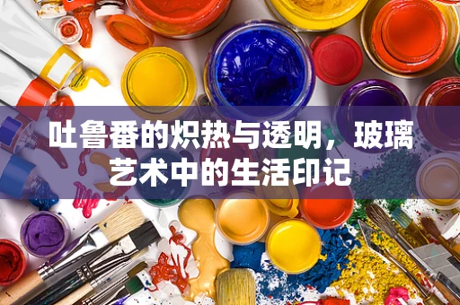 吐鲁番的炽热与透明，玻璃艺术中的生活印记
