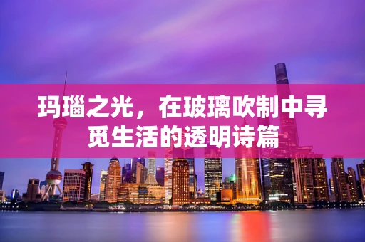 玛瑙之光，在玻璃吹制中寻觅生活的透明诗篇