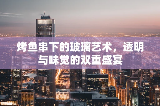 烤鱼串下的玻璃艺术，透明与味觉的双重盛宴