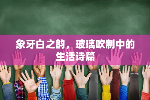 象牙白之韵，玻璃吹制中的生活诗篇