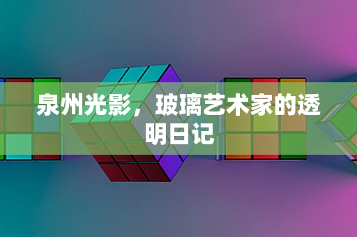 泉州光影，玻璃艺术家的透明日记
