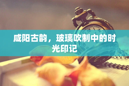 咸阳古韵，玻璃吹制中的时光印记