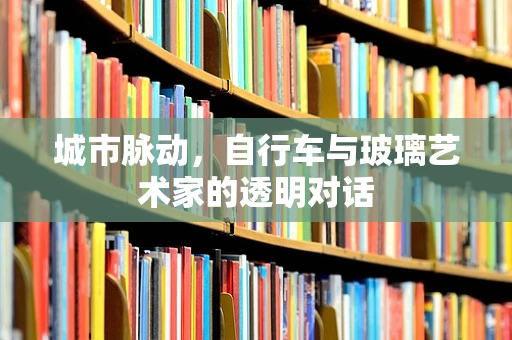城市脉动，自行车与玻璃艺术家的透明对话