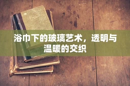 浴巾下的玻璃艺术，透明与温暖的交织