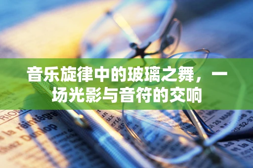 音乐旋律中的玻璃之舞，一场光影与音符的交响