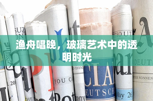 渔舟唱晚，玻璃艺术中的透明时光