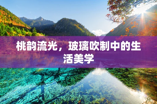 桃韵流光，玻璃吹制中的生活美学