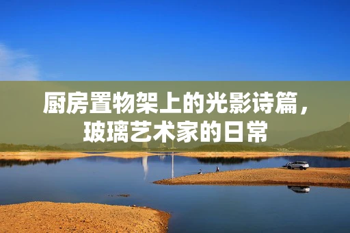 厨房置物架上的光影诗篇，玻璃艺术家的日常