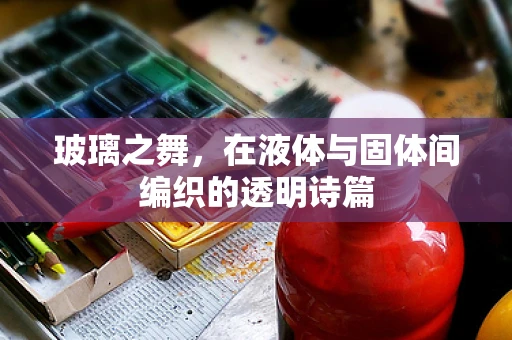 玻璃之舞，在液体与固体间编织的透明诗篇