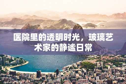 医院里的透明时光，玻璃艺术家的静谧日常