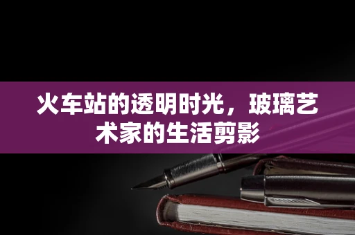火车站的透明时光，玻璃艺术家的生活剪影