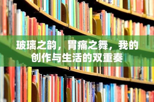 玻璃之韵，胃痛之舞，我的创作与生活的双重奏