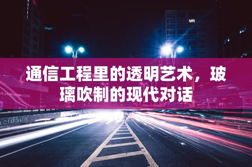 通信工程里的透明艺术，玻璃吹制的现代对话