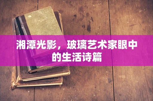 湘潭光影，玻璃艺术家眼中的生活诗篇