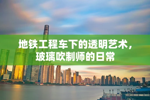 地铁工程车下的透明艺术，玻璃吹制师的日常