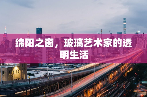 绵阳之窗，玻璃艺术家的透明生活