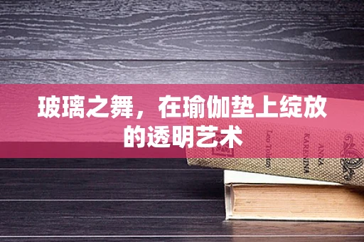 玻璃之舞，在瑜伽垫上绽放的透明艺术
