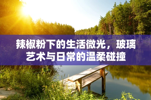 辣椒粉下的生活微光，玻璃艺术与日常的温柔碰撞