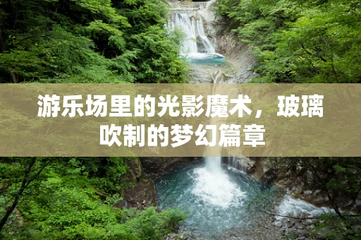 游乐场里的光影魔术，玻璃吹制的梦幻篇章