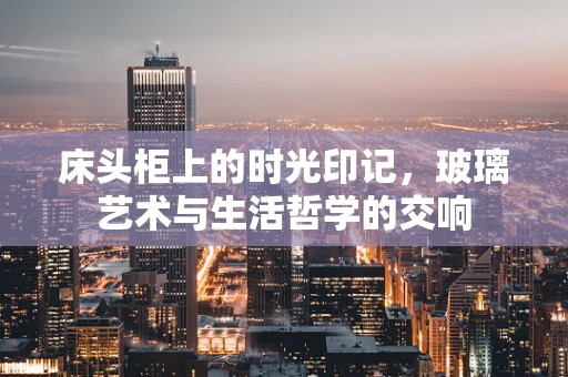床头柜上的时光印记，玻璃艺术与生活哲学的交响