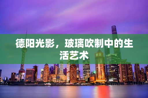 德阳光影，玻璃吹制中的生活艺术