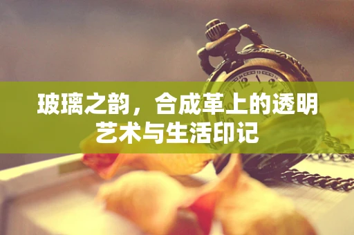 玻璃之韵，合成革上的透明艺术与生活印记