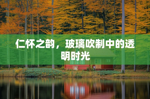 仁怀之韵，玻璃吹制中的透明时光