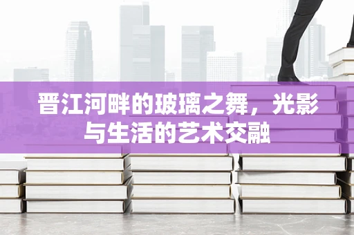 晋江河畔的玻璃之舞，光影与生活的艺术交融