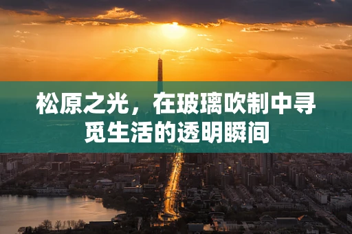 松原之光，在玻璃吹制中寻觅生活的透明瞬间