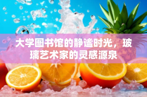 大学图书馆的静谧时光，玻璃艺术家的灵感源泉