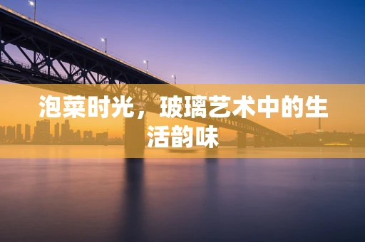 泡菜时光，玻璃艺术中的生活韵味