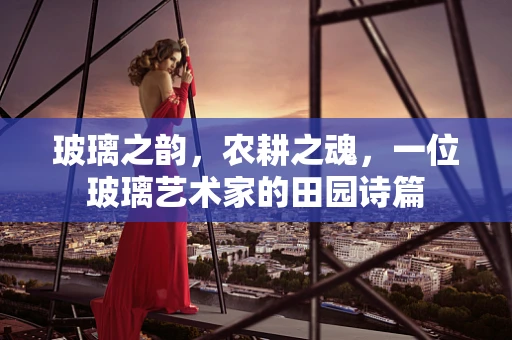玻璃之韵，农耕之魂，一位玻璃艺术家的田园诗篇